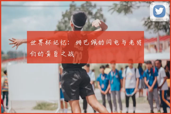 世界杯记忆：姆巴佩的闪电与老将们的黄昏之战