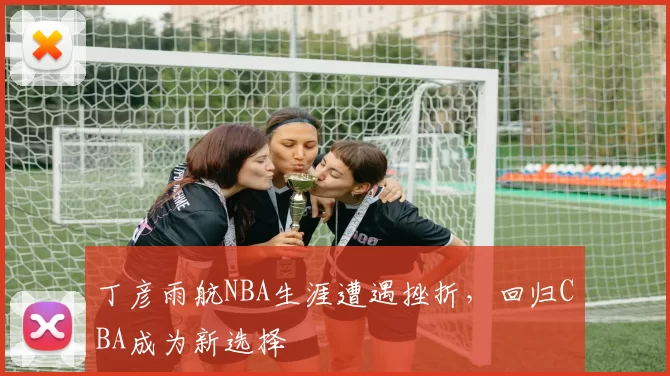 丁彦雨航NBA生涯遭遇挫折，回归CBA成为新选择