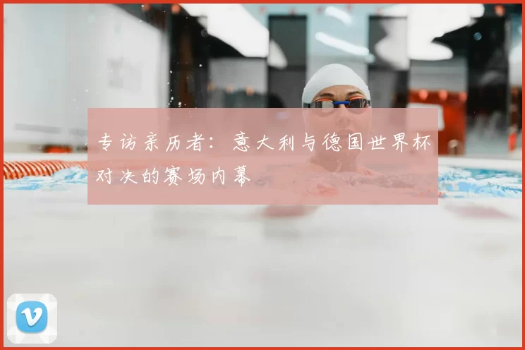 专访亲历者:意大利与德国世界杯对决的赛场内幕