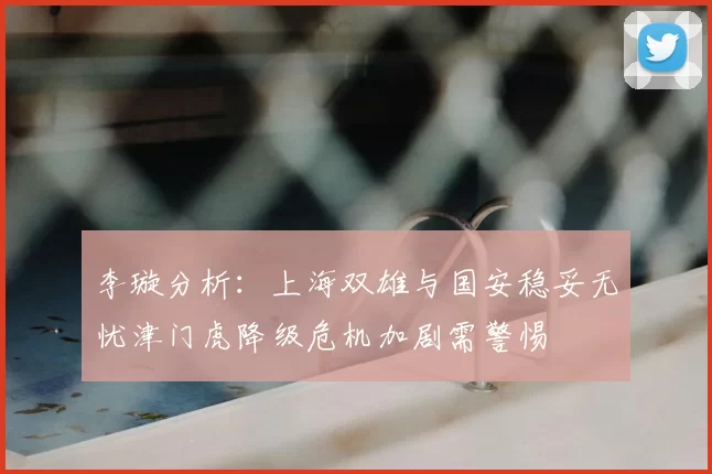 李璇分析：上海双雄与国安稳妥无忧津门虎降级危机加剧需警惕