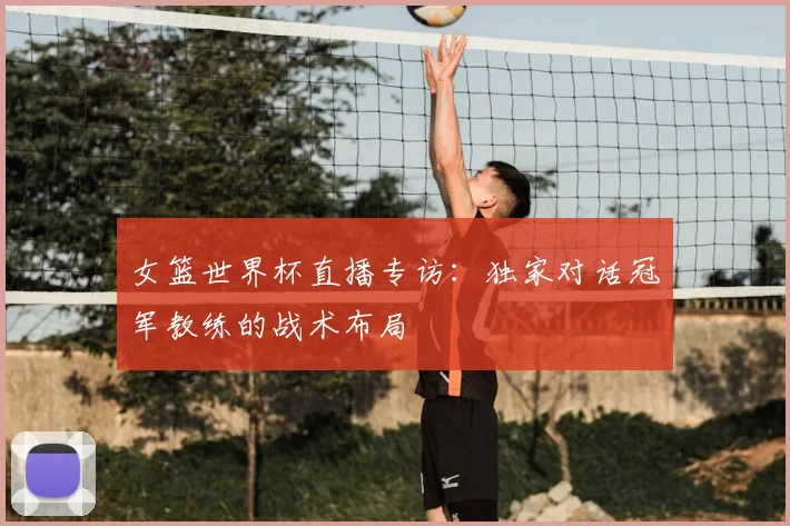 女篮世界杯直播专访：独家对话冠军教练的战术布局