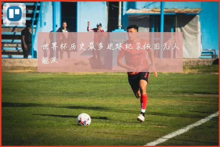 世界杯历史最多进球纪录依旧无人能及