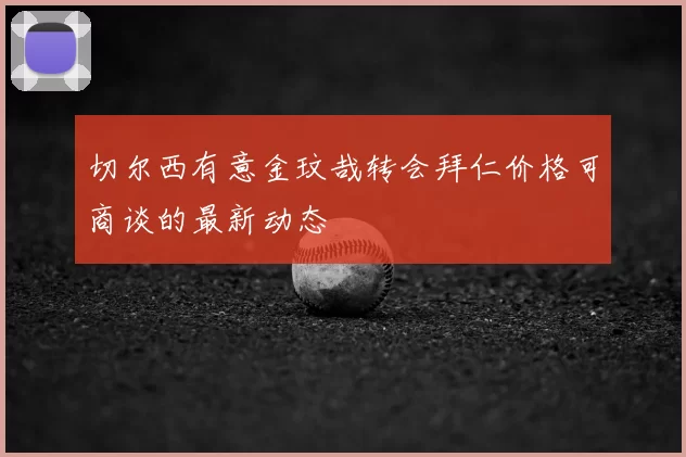切尔西有意金玟哉转会拜仁价格可商谈的最新动态