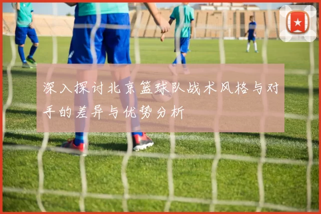 深入探讨北京篮球队战术风格与对手的差异与优势分析