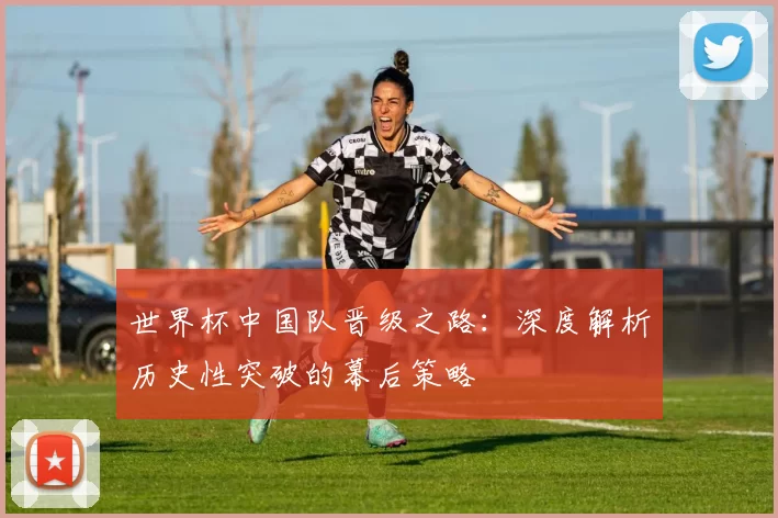 世界杯中国队晋级之路：深度解析历史性突破的幕后策略