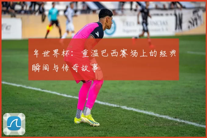 年世界杯：重温巴西赛场上的经典瞬间与传奇故事