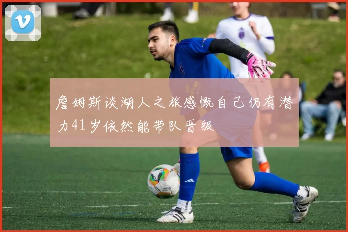 詹姆斯谈湖人之旅感慨自己仍有潜力41岁依然能带队晋级