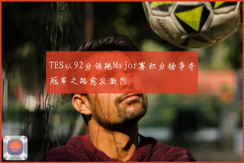 TES以92分领跑Major赛积分榜争夺冠军之路愈发激烈