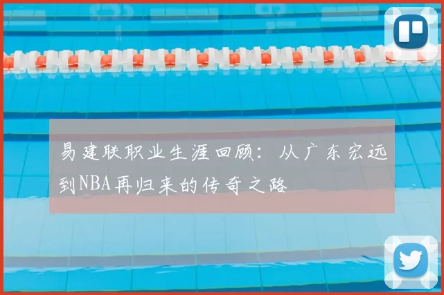 易建联职业生涯回顾：从广东宏远到NBA再归来的传奇之路