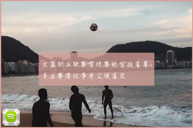 女篮职业联赛常规赛收官战落幕，季后赛席位争夺尘埃落定